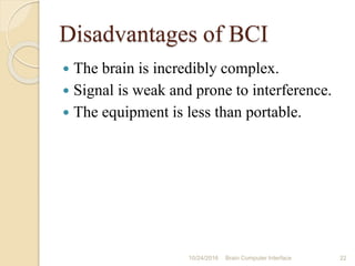 Disadvantages of BCI
 The brain is incredibly complex.
 Signal is weak and prone to interference.
 The equipment is less than portable.
10/31/2016 22Brain Computer Interface
 