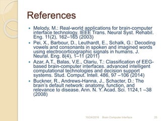 References
 Melody, M.: Real-world applications for brain-computer
interface technology. IEEE Trans. Neural Syst. Rehabil.
Eng. 11(2), 162–165 (2003)
 Pei, X., Barbour, D., Leuthardt, E., Schalk, G.: Decoding
vowels and consonants in spoken and imagined words
using electrocorticographic signals in humans. J.
Neural. Eng. 8(4), 1–11 (2011)
 Azar, A.T., Balas, V.E., Olariu, T.: Classiﬁcation of EEG-
based brain-computer interfaces. advanced intelligent
computational technologies and decision support
systems. Stud. Comput. Intell. 486, 97 –106 (2014)
 Buckner, R., Andrews-Hanna, J., Schacter, D.: The
brain’s default network: anatomy, function, and
relevance to disease. Ann. N. Y. Acad. Sci. 1124,1 –38
(2008)
10/31/2016 Brain Computer Interface 25
 