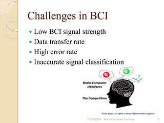 Challenges in BCI
 Low BCI signal strength
 Data transfer rate
 High error rate
 Inaccurate signal classification
10/31/2016 5Brain Computer Interface
 