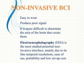 Easy to wear
Produce poor signal
It is more difficult to determine
the area of the brain that create
them.
Electroencephalography (EEG) is
the most studied potential non-
invasive interface, mainly due to its
fine temporal resolutions, ease of
use, portability and low set-up cost.
 
