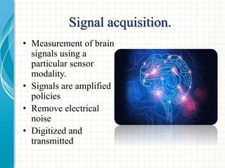Signal acquisition.
• Measurement of brain
signals using a
particular sensor
modality.
• Signals are amplified
policies
• Remove electrical
noise
• Digitized and
transmitted
 