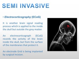 • Electrocorticography (ECoG)
It is another brain signal reading
process which is applied to the inside
the skull but outside the grey matter.
An electrocorticograph (ECoG)
records the activity of the brain
inside the skull, but from the surface
of the membranes that protect it.
An electrode Grid is being implanted
by surgical incision.
 