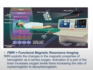 • FMRI = Functional Magnetic Resonance Imaging
fMRI exploits the changes in the magnetic properties of
hemoglobin as it carries oxygen. Activation of a part of the
brain increases oxygen levels there increasing the ratio of
oxyhemoglobin to deoxyhemoglobin.
 