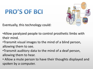 Eventually, this technology could:
•Allow paralyzed people to control prosthetic limbs with
their mind.
•Transmit visual images to the mind of a blind person,
allowing them to see.
•Transmit auditory data to the mind of a deaf person,
allowing them to hear.
• Allow a mute person to have their thoughts displayed and
spoken by a computer.
 