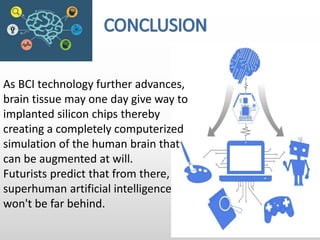As BCI technology further advances,
brain tissue may one day give way to
implanted silicon chips thereby
creating a completely computerized
simulation of the human brain that
can be augmented at will.
Futurists predict that from there,
superhuman artificial intelligence
won't be far behind.
 