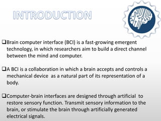 Brain computer interface (BCI) is a fast-growing emergent
technology, in which researchers aim to build a direct channel
between the mind and computer.
A BCI is a collaboration in which a brain accepts and controls a
mechanical device as a natural part of its representation of a
body.
Computer-brain interfaces are designed through artificial to
restore sensory function. Transmit sensory information to the
brain, or stimulate the brain through artificially generated
electrical signals.
 