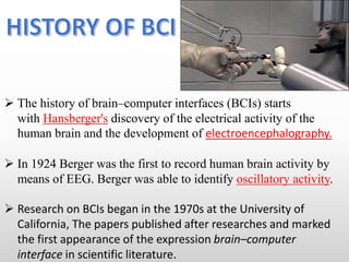  The history of brain–computer interfaces (BCIs) starts
with Hansberger's discovery of the electrical activity of the
human brain and the development of electroencephalography.
 In 1924 Berger was the first to record human brain activity by
means of EEG. Berger was able to identify oscillatory activity.
 Research on BCIs began in the 1970s at the University of
California, The papers published after researches and marked
the first appearance of the expression brain–computer
interface in scientific literature.
 
