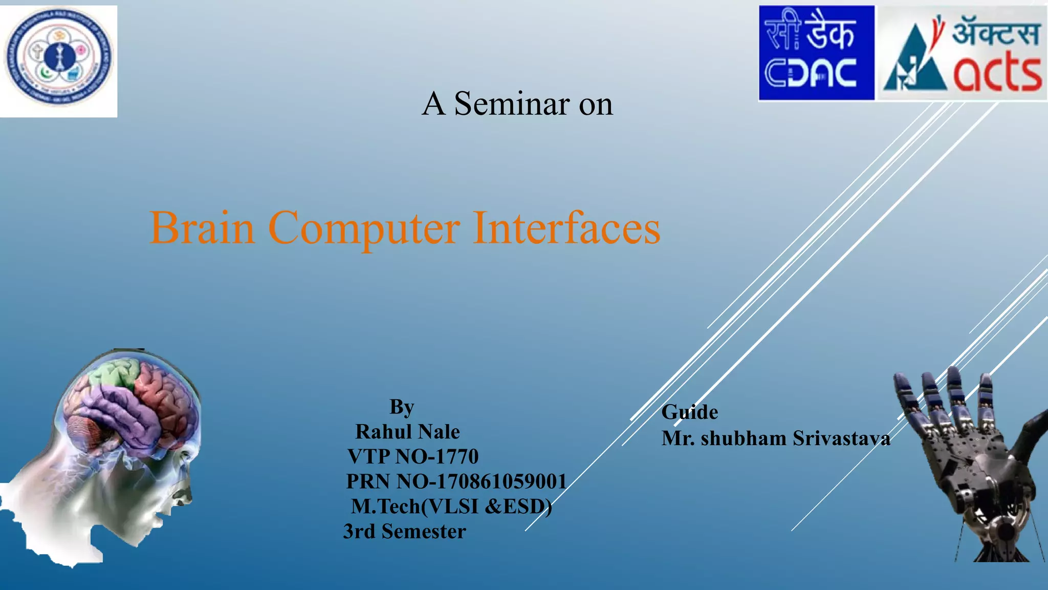 Brain Computer Interfaces
A Seminar on
By
Rahul Nale
VTP NO-1770
PRN NO-170861059001
M.Tech(VLSI &ESD)
3rd Semester
Guide
Mr. shubham Srivastava
 