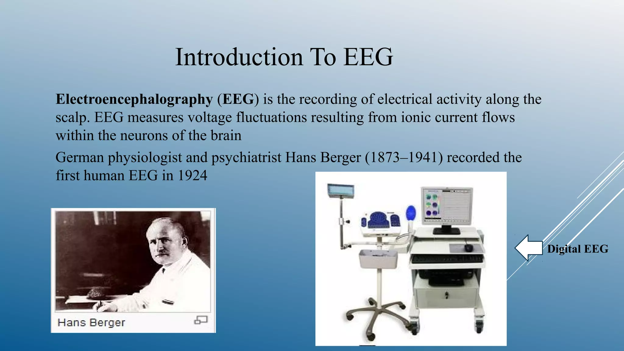 Introduction To EEG
Electroencephalography (EEG) is the recording of electrical activity along the
scalp. EEG measures voltage fluctuations resulting from ionic current flows
within the neurons of the brain
German physiologist and psychiatrist Hans Berger (1873–1941) recorded the
first human EEG in 1924
Digital EEG
 
