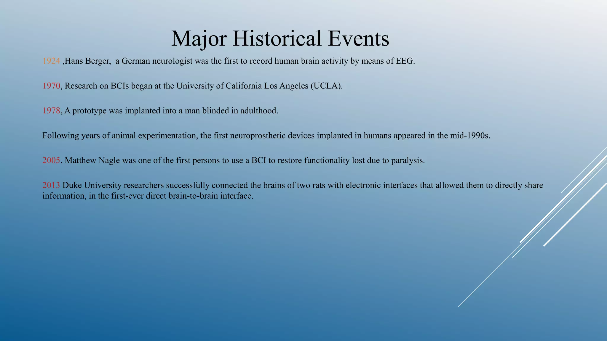Major Historical Events
1924 ,Hans Berger, a German neurologist was the first to record human brain activity by means of EEG.
1970, Research on BCIs began at the University of California Los Angeles (UCLA).
1978, A prototype was implanted into a man blinded in adulthood.
Following years of animal experimentation, the first neuroprosthetic devices implanted in humans appeared in the mid-1990s.
2005. Matthew Nagle was one of the first persons to use a BCI to restore functionality lost due to paralysis.
2013 Duke University researchers successfully connected the brains of two rats with electronic interfaces that allowed them to directly share
information, in the first-ever direct brain-to-brain interface.
 