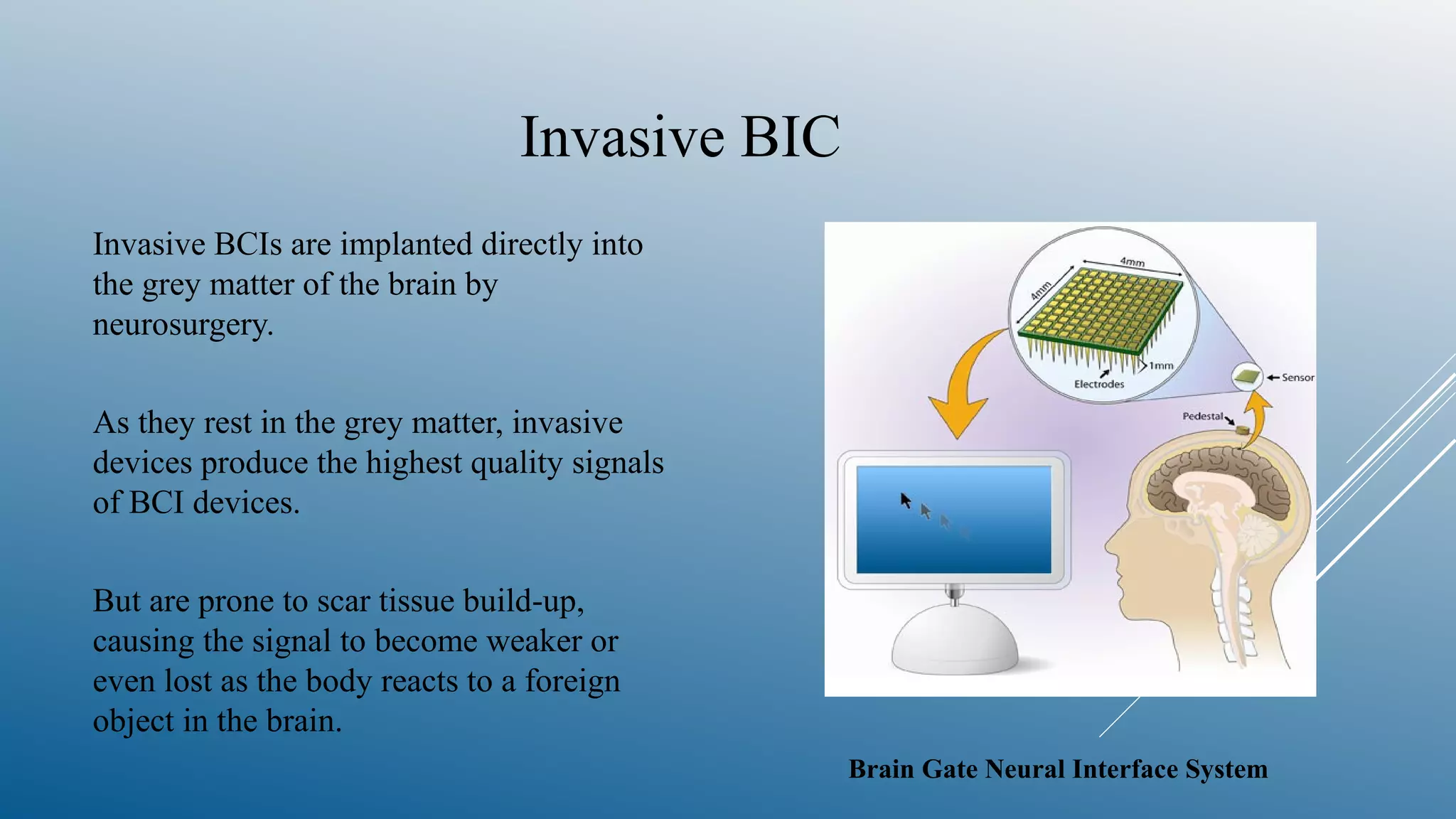 Invasive BIC
Invasive BCIs are implanted directly into
the grey matter of the brain by
neurosurgery.
As they rest in the grey matter, invasive
devices produce the highest quality signals
of BCI devices.
But are prone to scar tissue build-up,
causing the signal to become weaker or
even lost as the body reacts to a foreign
object in the brain.
Brain Gate Neural Interface System
 