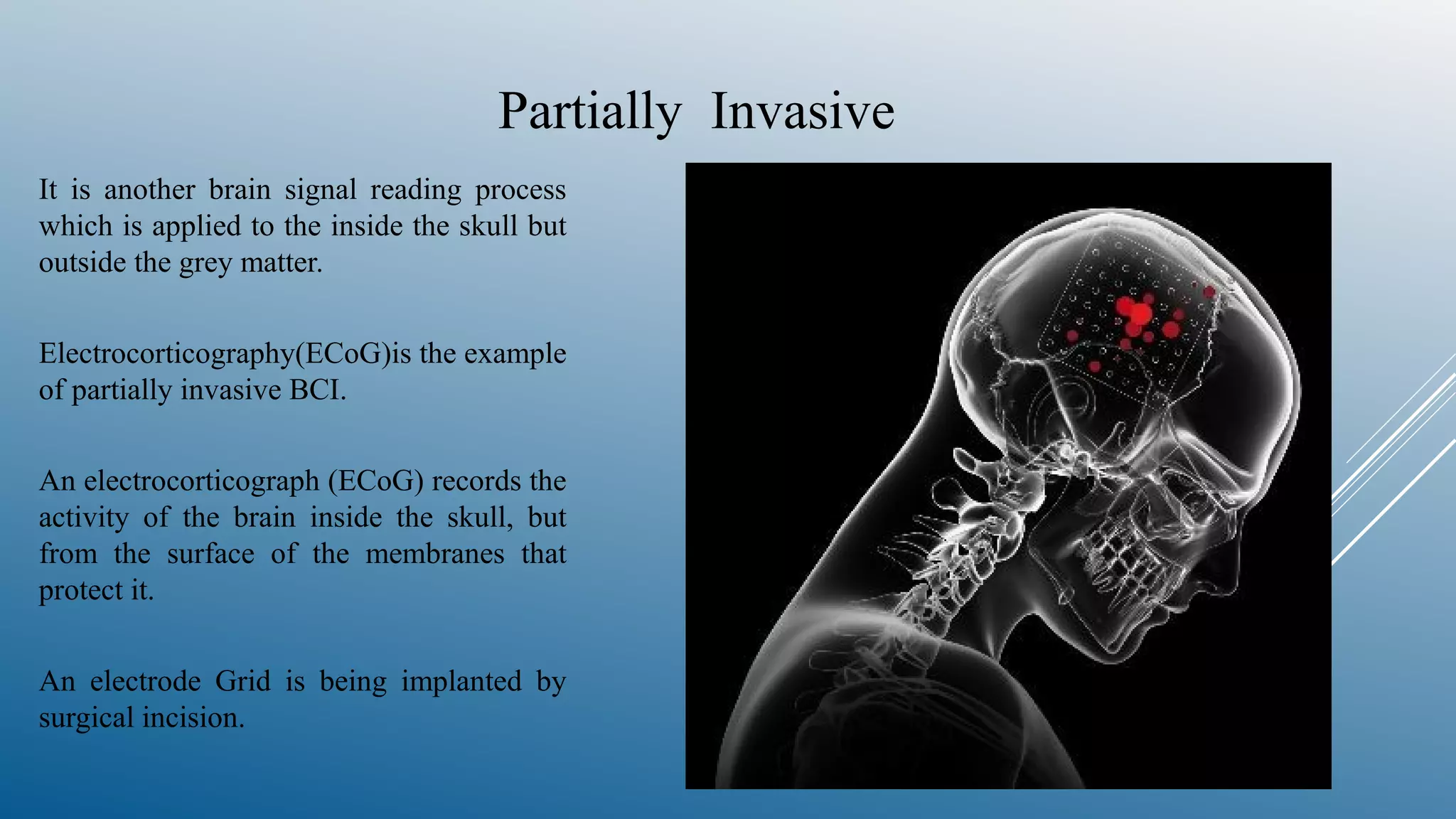 Partially Invasive
It is another brain signal reading process
which is applied to the inside the skull but
outside the grey matter.
Electrocorticography(ECoG)is the example
of partially invasive BCI.
An electrocorticograph (ECoG) records the
activity of the brain inside the skull, but
from the surface of the membranes that
protect it.
An electrode Grid is being implanted by
surgical incision.
 