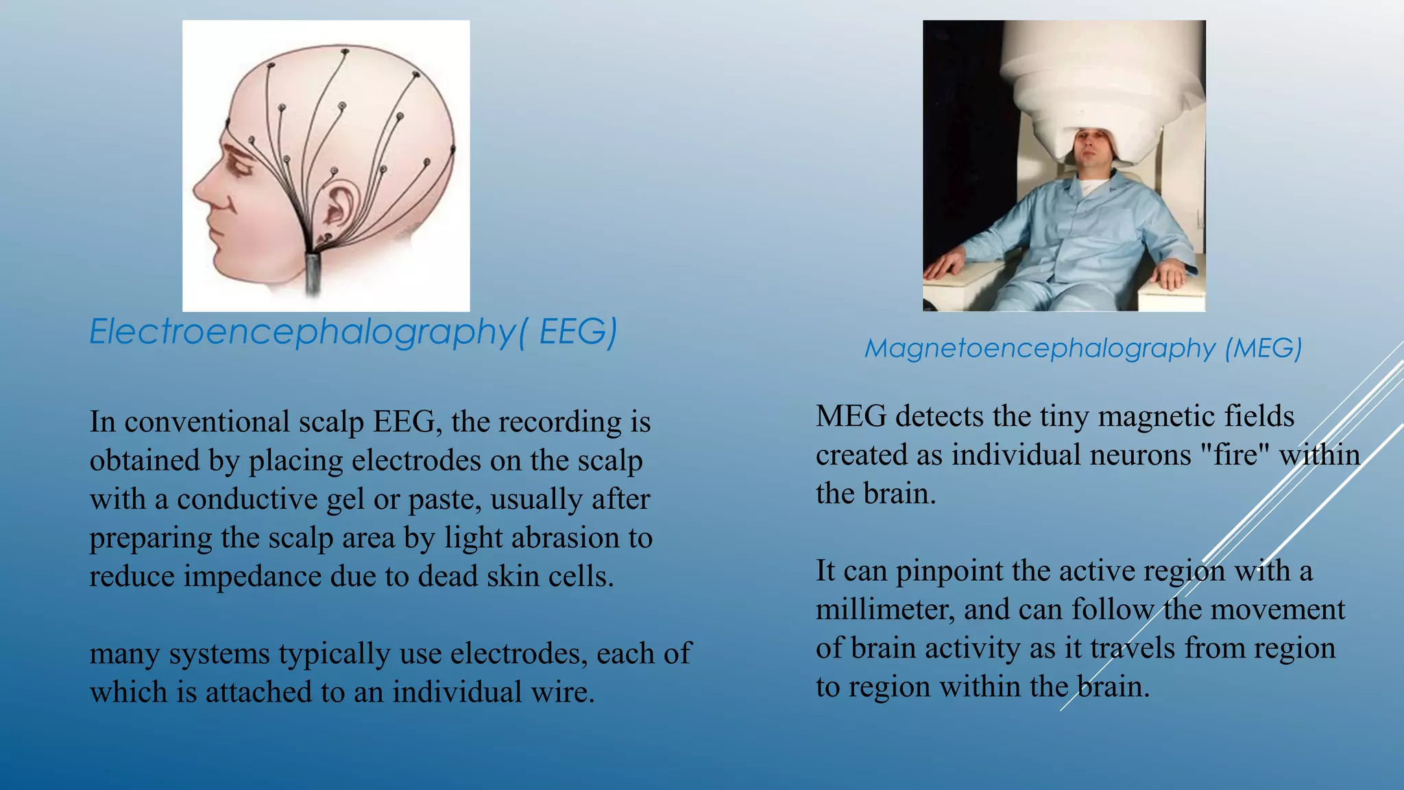 Electroencephalography( EEG)
In conventional scalp EEG, the recording is
obtained by placing electrodes on the scalp
with a conductive gel or paste, usually after
preparing the scalp area by light abrasion to
reduce impedance due to dead skin cells.
many systems typically use electrodes, each of
which is attached to an individual wire.
Magnetoencephalography (MEG)
MEG detects the tiny magnetic fields
created as individual neurons "fire" within
the brain.
It can pinpoint the active region with a
millimeter, and can follow the movement
of brain activity as it travels from region
to region within the brain.
 