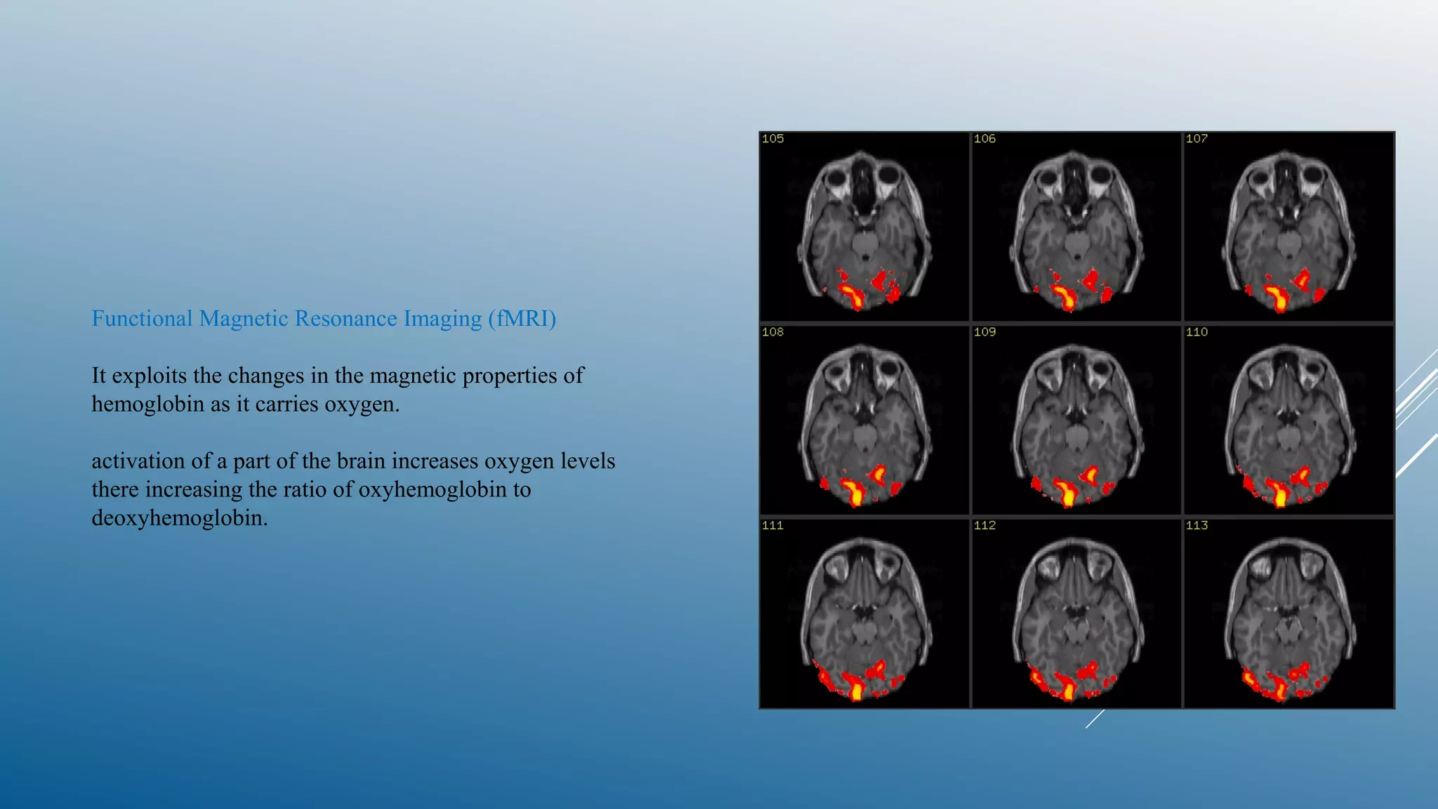 Functional Magnetic Resonance Imaging (fMRI)
It exploits the changes in the magnetic properties of
hemoglobin as it carries oxygen.
activation of a part of the brain increases oxygen levels
there increasing the ratio of oxyhemoglobin to
deoxyhemoglobin.
 