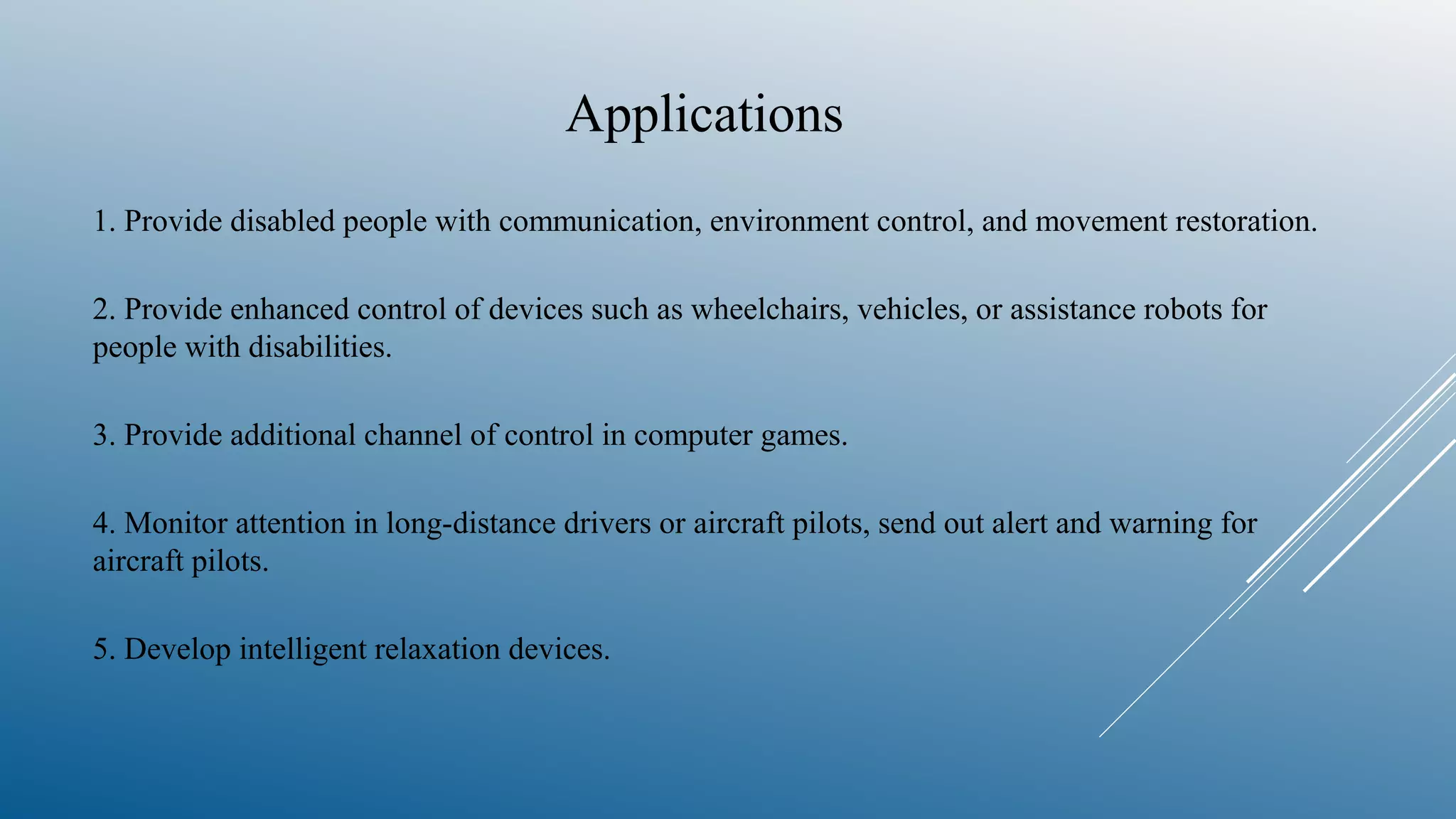 Applications
1. Provide disabled people with communication, environment control, and movement restoration.
2. Provide enhanced control of devices such as wheelchairs, vehicles, or assistance robots for
people with disabilities.
3. Provide additional channel of control in computer games.
4. Monitor attention in long-distance drivers or aircraft pilots, send out alert and warning for
aircraft pilots.
5. Develop intelligent relaxation devices.
 