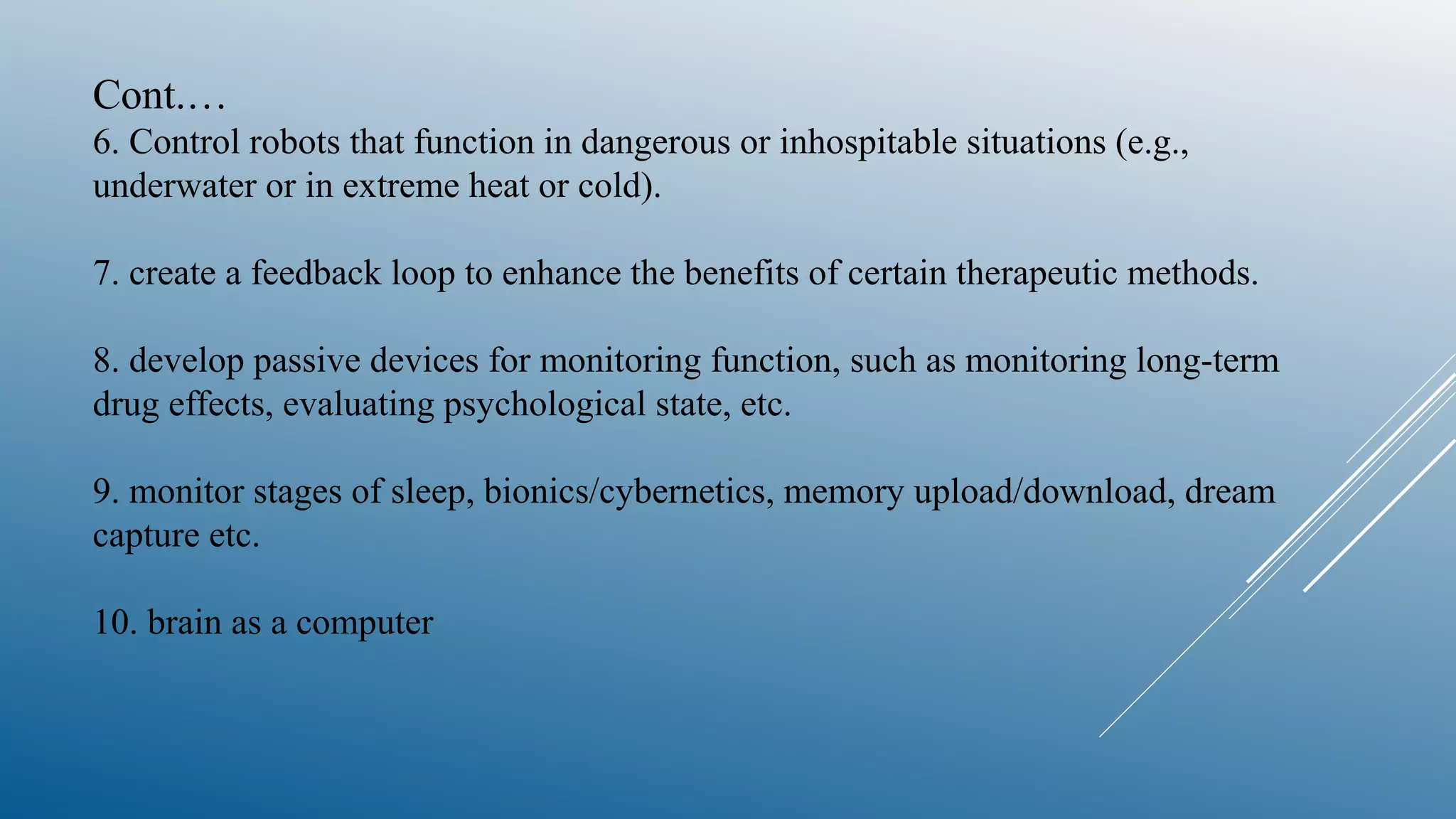 Cont.…
6. Control robots that function in dangerous or inhospitable situations (e.g.,
underwater or in extreme heat or cold).
7. create a feedback loop to enhance the benefits of certain therapeutic methods.
8. develop passive devices for monitoring function, such as monitoring long-term
drug effects, evaluating psychological state, etc.
9. monitor stages of sleep, bionics/cybernetics, memory upload/download, dream
capture etc.
10. brain as a computer
 