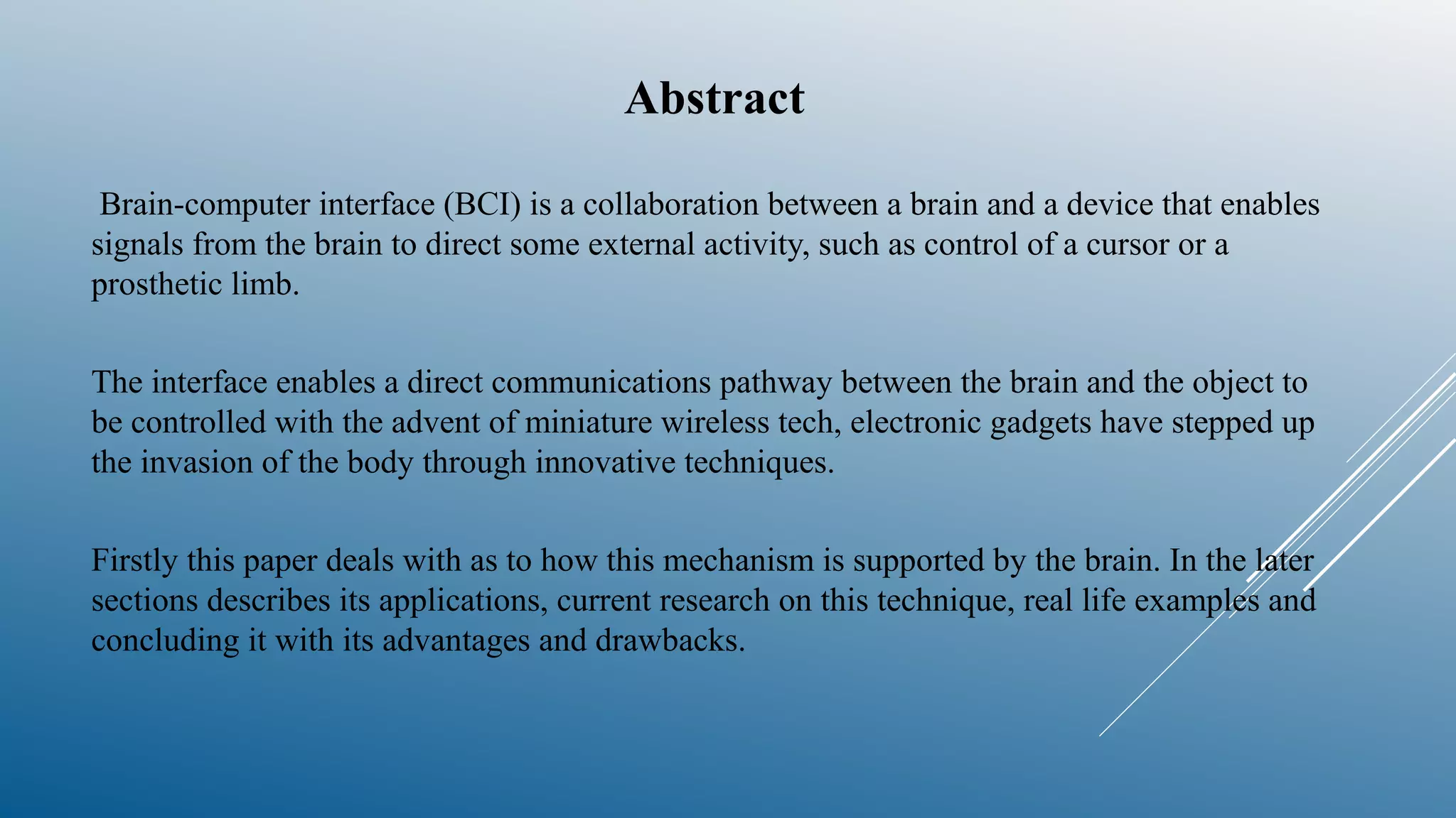 Abstract
Brain-computer interface (BCI) is a collaboration between a brain and a device that enables
signals from the brain to direct some external activity, such as control of a cursor or a
prosthetic limb.
The interface enables a direct communications pathway between the brain and the object to
be controlled with the advent of miniature wireless tech, electronic gadgets have stepped up
the invasion of the body through innovative techniques.
Firstly this paper deals with as to how this mechanism is supported by the brain. In the later
sections describes its applications, current research on this technique, real life examples and
concluding it with its advantages and drawbacks.
 