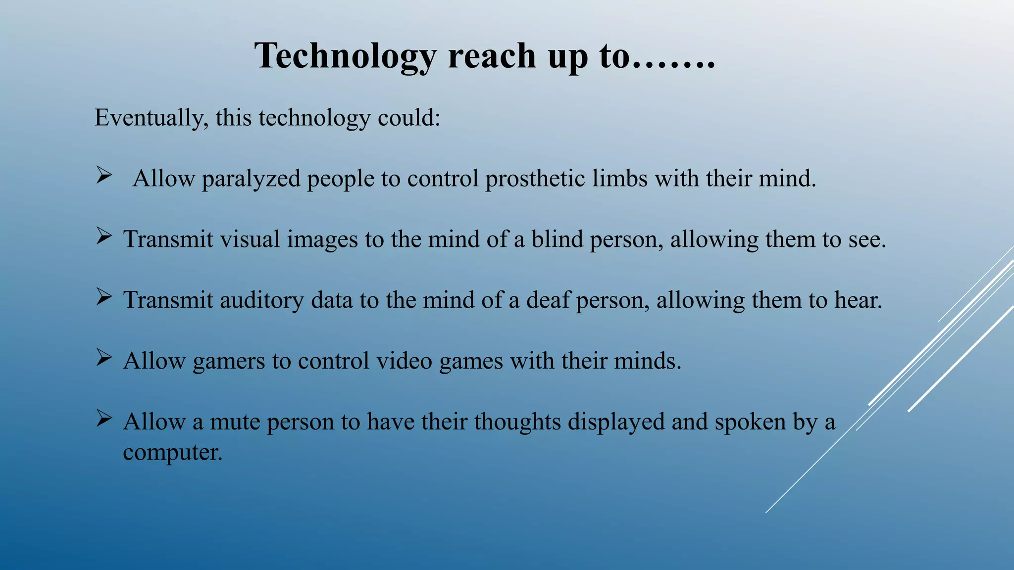 Technology reach up to…….
Eventually, this technology could:
 Allow paralyzed people to control prosthetic limbs with their mind.
 Transmit visual images to the mind of a blind person, allowing them to see.
 Transmit auditory data to the mind of a deaf person, allowing them to hear.
 Allow gamers to control video games with their minds.
 Allow a mute person to have their thoughts displayed and spoken by a
computer.
 