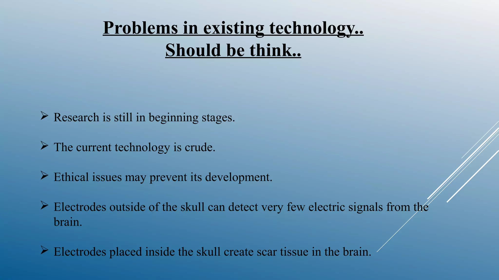 Problems in existing technology..
Should be think..
 Research is still in beginning stages.
 The current technology is crude.
 Ethical issues may prevent its development.
 Electrodes outside of the skull can detect very few electric signals from the
brain.
 Electrodes placed inside the skull create scar tissue in the brain.
 