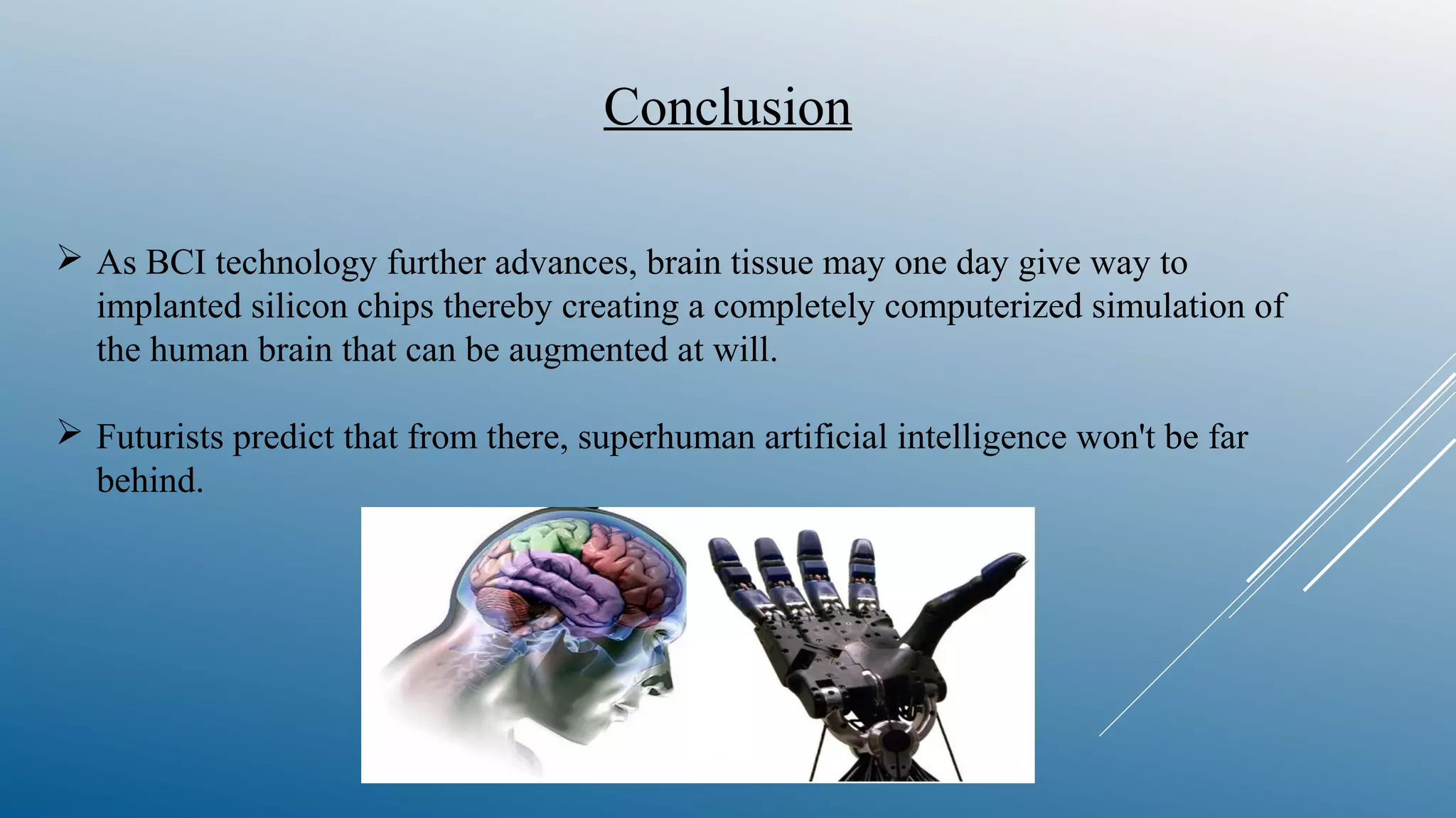  As BCI technology further advances, brain tissue may one day give way to
implanted silicon chips thereby creating a completely computerized simulation of
the human brain that can be augmented at will.
 Futurists predict that from there, superhuman artificial intelligence won't be far
behind.
Conclusion
 