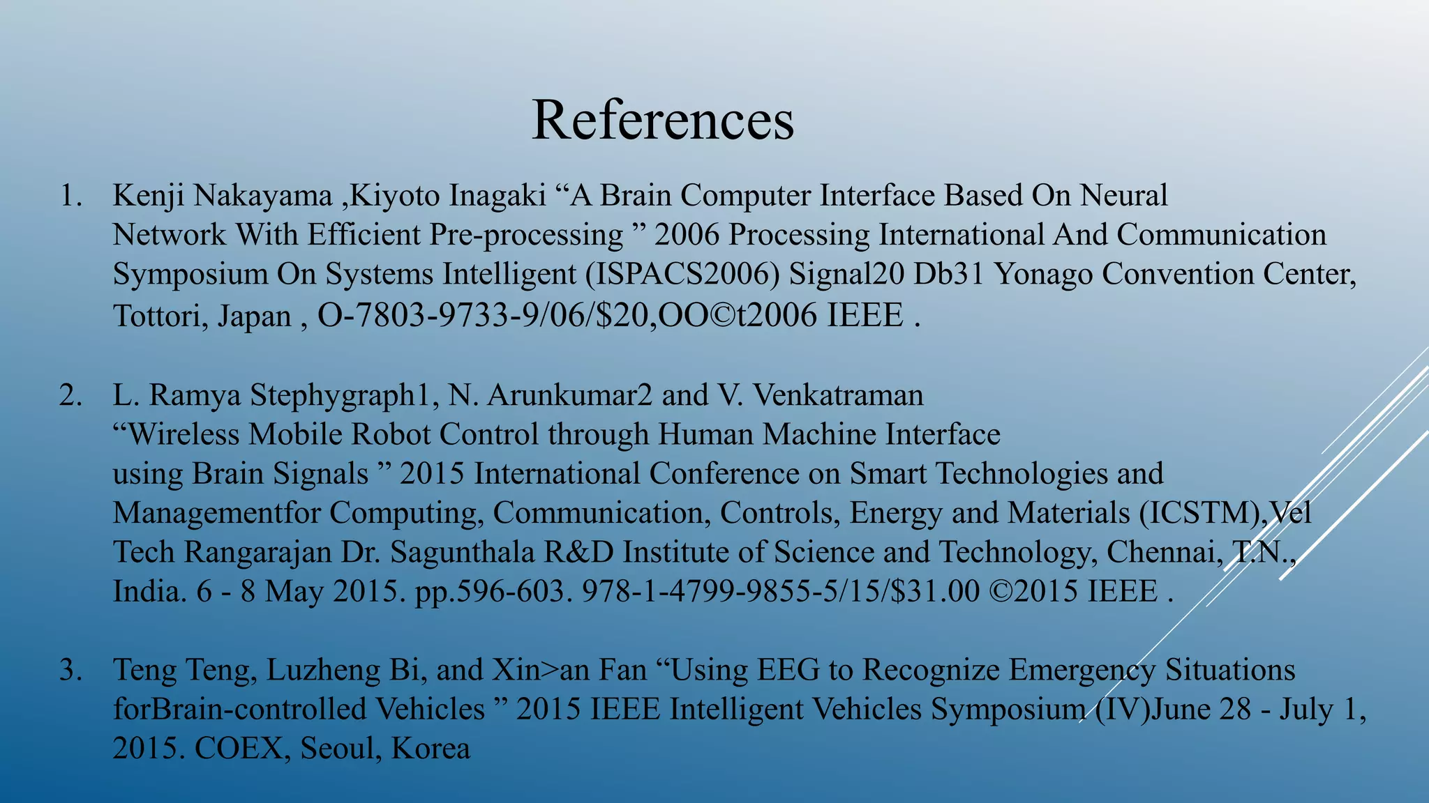 References
1. Kenji Nakayama ,Kiyoto Inagaki “A Brain Computer Interface Based On Neural
Network With Efficient Pre-processing ” 2006 Processing International And Communication
Symposium On Systems Intelligent (ISPACS2006) Signal20 Db31 Yonago Convention Center,
Tottori, Japan , O-7803-9733-9/06/$20,OO©t2006 IEEE .
2. L. Ramya Stephygraph1, N. Arunkumar2 and V. Venkatraman
“Wireless Mobile Robot Control through Human Machine Interface
using Brain Signals ” 2015 International Conference on Smart Technologies and
Managementfor Computing, Communication, Controls, Energy and Materials (ICSTM),Vel
Tech Rangarajan Dr. Sagunthala R&D Institute of Science and Technology, Chennai, T.N.,
India. 6 - 8 May 2015. pp.596-603. 978-1-4799-9855-5/15/$31.00 ©2015 IEEE .
3. Teng Teng, Luzheng Bi, and Xin>an Fan “Using EEG to Recognize Emergency Situations
forBrain-controlled Vehicles ” 2015 IEEE Intelligent Vehicles Symposium (IV)June 28 - July 1,
2015. COEX, Seoul, Korea
 