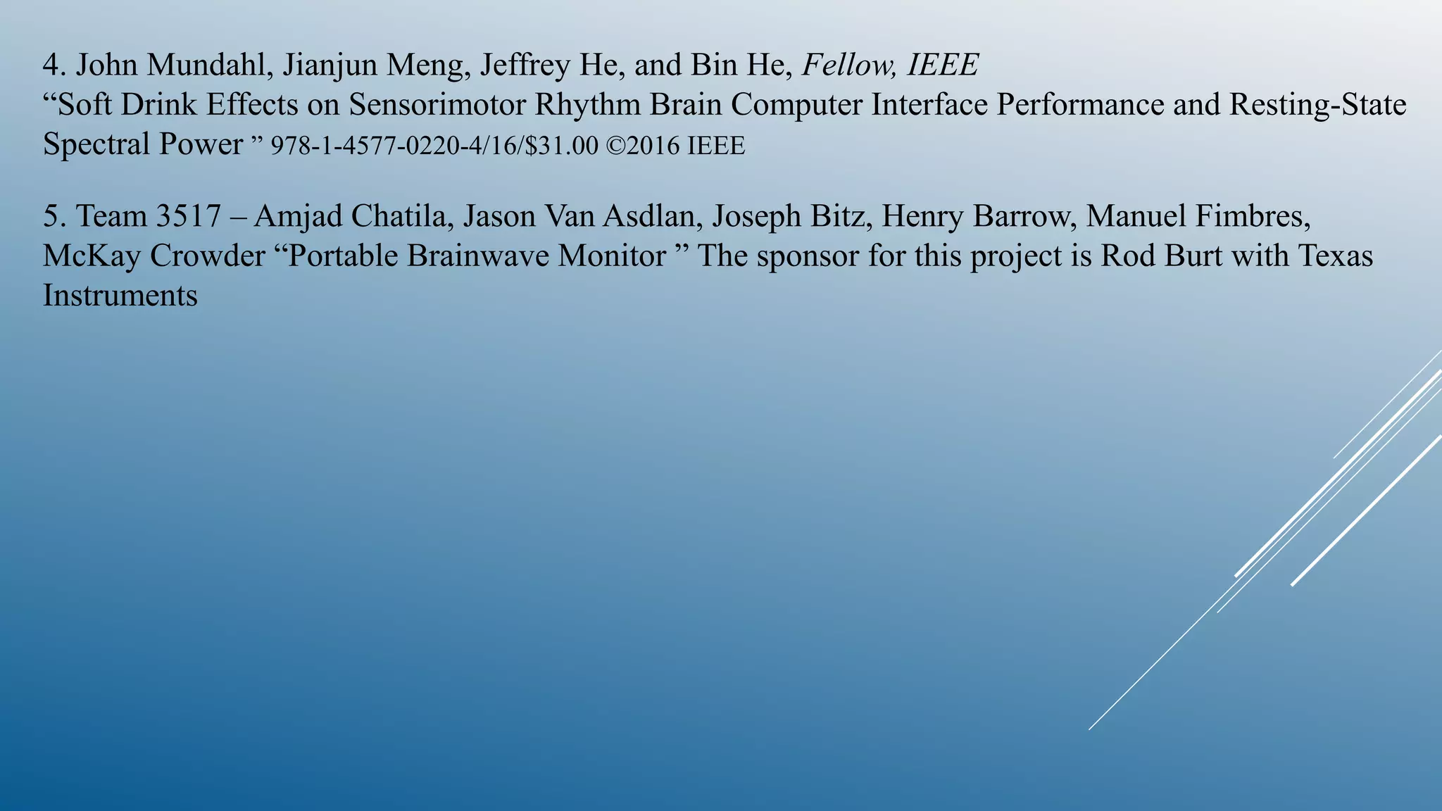 4. John Mundahl, Jianjun Meng, Jeffrey He, and Bin He, Fellow, IEEE
“Soft Drink Effects on Sensorimotor Rhythm Brain Computer Interface Performance and Resting-State
Spectral Power ” 978-1-4577-0220-4/16/$31.00 ©2016 IEEE
5. Team 3517 – Amjad Chatila, Jason Van Asdlan, Joseph Bitz, Henry Barrow, Manuel Fimbres,
McKay Crowder “Portable Brainwave Monitor ” The sponsor for this project is Rod Burt with Texas
Instruments
 
