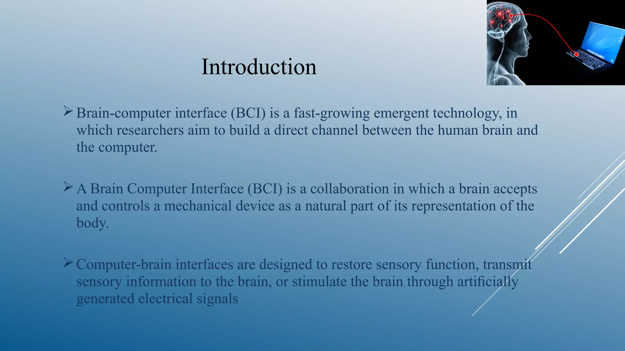 Introduction
Brain-computer interface (BCI) is a fast-growing emergent technology, in
which researchers aim to build a direct channel between the human brain and
the computer.
A Brain Computer Interface (BCI) is a collaboration in which a brain accepts
and controls a mechanical device as a natural part of its representation of the
body.
Computer-brain interfaces are designed to restore sensory function, transmit
sensory information to the brain, or stimulate the brain through artiﬁcially
generated electrical signals
 