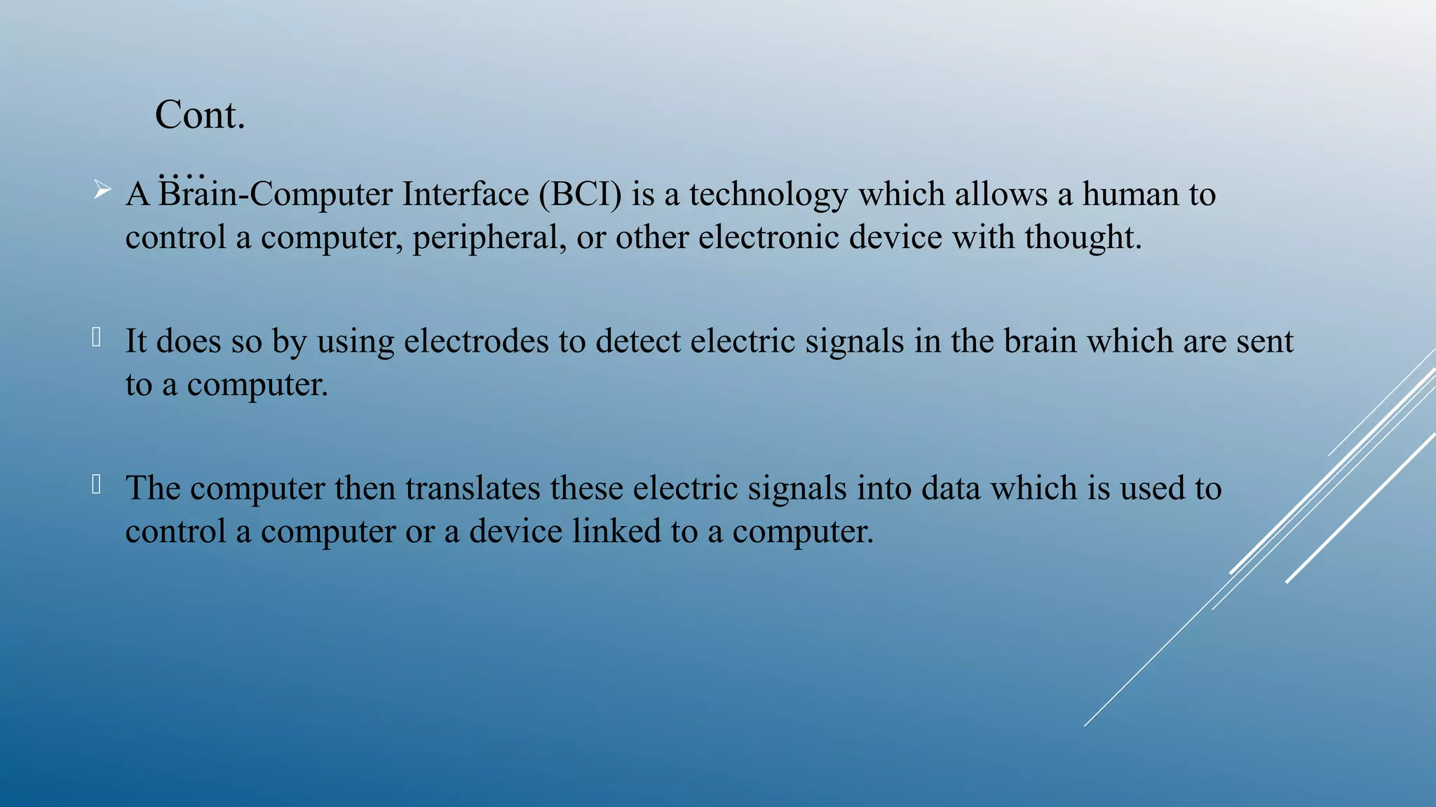  A Brain-Computer Interface (BCI) is a technology which allows a human to
control a computer, peripheral, or other electronic device with thought.
 It does so by using electrodes to detect electric signals in the brain which are sent
to a computer.
 The computer then translates these electric signals into data which is used to
control a computer or a device linked to a computer.
Cont.
….
 