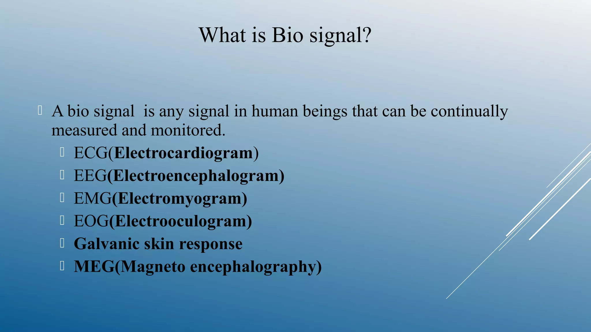  A bio signal is any signal in human beings that can be continually
measured and monitored.
 ECG(Electrocardiogram)
 EEG(Electroencephalogram)
 EMG(Electromyogram)
 EOG(Electrooculogram)
 Galvanic skin response
 MEG(Magneto encephalography)
What is Bio signal?
 