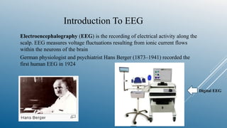 Introduction To EEG
Electroencephalography (EEG) is the recording of electrical activity along the
scalp. EEG measures voltage fluctuations resulting from ionic current flows
within the neurons of the brain
German physiologist and psychiatrist Hans Berger (1873–1941) recorded the
first human EEG in 1924
Digital EEG
 