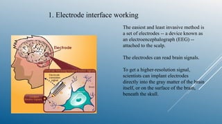 1. Electrode interface working
The easiest and least invasive method is
a set of electrodes -- a device known as
an electroencephalograph (EEG) --
attached to the scalp.
The electrodes can read brain signals.
To get a higher-resolution signal,
scientists can implant electrodes
directly into the gray matter of the brain
itself, or on the surface of the brain,
beneath the skull.
 