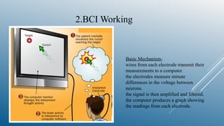 Basic Mechanism-
wires from each electrode transmit their
measurements to a computer.
the electrodes measure minute
differences in the voltage between
neurons.
the signal is then amplified and filtered.
the computer produces a graph showing
the readings from each electrode.
2.BCI Working
 