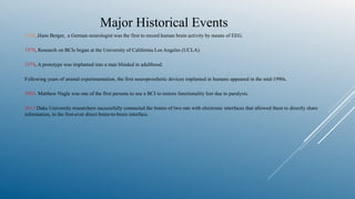 Major Historical Events
1924 ,Hans Berger, a German neurologist was the first to record human brain activity by means of EEG.
1970, Research on BCIs began at the University of California Los Angeles (UCLA).
1978, A prototype was implanted into a man blinded in adulthood.
Following years of animal experimentation, the first neuroprosthetic devices implanted in humans appeared in the mid-1990s.
2005. Matthew Nagle was one of the first persons to use a BCI to restore functionality lost due to paralysis.
2013 Duke University researchers successfully connected the brains of two rats with electronic interfaces that allowed them to directly share
information, in the first-ever direct brain-to-brain interface.
 