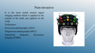 Non-invasive
It is the most useful neuron signal
imaging method which is applied to the
outside of the skull, just applied on the
scalp.
Techniques-
Electroencephalography (EEG)
Magnetoencephalography(MEG)
Functional Magnetic Resonance
Imaging (FMRI)
 