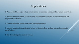 Applications
1. Provide disabled people with communication, environment control, and movement restoration.
2. Provide enhanced control of devices such as wheelchairs, vehicles, or assistance robots for
people with disabilities.
3. Provide additional channel of control in computer games.
4. Monitor attention in long-distance drivers or aircraft pilots, send out alert and warning for
aircraft pilots.
5. Develop intelligent relaxation devices.
 