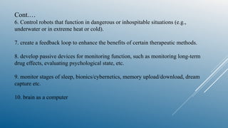 Cont.…
6. Control robots that function in dangerous or inhospitable situations (e.g.,
underwater or in extreme heat or cold).
7. create a feedback loop to enhance the benefits of certain therapeutic methods.
8. develop passive devices for monitoring function, such as monitoring long-term
drug effects, evaluating psychological state, etc.
9. monitor stages of sleep, bionics/cybernetics, memory upload/download, dream
capture etc.
10. brain as a computer
 