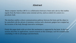 Abstract
Brain-computer interface (BCI) is a collaboration between a brain and a device that enables
signals from the brain to direct some external activity, such as control of a cursor or a
prosthetic limb.
The interface enables a direct communications pathway between the brain and the object to
be controlled with the advent of miniature wireless tech, electronic gadgets have stepped up
the invasion of the body through innovative techniques.
Firstly this paper deals with as to how this mechanism is supported by the brain. In the later
sections describes its applications, current research on this technique, real life examples and
concluding it with its advantages and drawbacks.
 