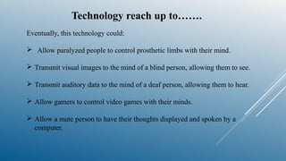 Technology reach up to…….
Eventually, this technology could:
 Allow paralyzed people to control prosthetic limbs with their mind.
 Transmit visual images to the mind of a blind person, allowing them to see.
 Transmit auditory data to the mind of a deaf person, allowing them to hear.
 Allow gamers to control video games with their minds.
 Allow a mute person to have their thoughts displayed and spoken by a
computer.
 