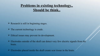 Problems in existing technology..
Should be think..
 Research is still in beginning stages.
 The current technology is crude.
 Ethical issues may prevent its development.
 Electrodes outside of the skull can detect very few electric signals from the
brain.
 Electrodes placed inside the skull create scar tissue in the brain.
 