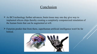  As BCI technology further advances, brain tissue may one day give way to
implanted silicon chips thereby creating a completely computerized simulation of
the human brain that can be augmented at will.
 Futurists predict that from there, superhuman artificial intelligence won't be far
behind.
Conclusion
 
