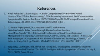 References
1. Kenji Nakayama ,Kiyoto Inagaki “A Brain Computer Interface Based On Neural
Network With Efficient Pre-processing ” 2006 Processing International And Communication
Symposium On Systems Intelligent (ISPACS2006) Signal20 Db31 Yonago Convention Center,
Tottori, Japan , O-7803-9733-9/06/$20,OO©t2006 IEEE .
2. L. Ramya Stephygraph1, N. Arunkumar2 and V. Venkatraman
“Wireless Mobile Robot Control through Human Machine Interface
using Brain Signals ” 2015 International Conference on Smart Technologies and
Managementfor Computing, Communication, Controls, Energy and Materials (ICSTM),Vel
Tech Rangarajan Dr. Sagunthala R&D Institute of Science and Technology, Chennai, T.N.,
India. 6 - 8 May 2015. pp.596-603. 978-1-4799-9855-5/15/$31.00 ©2015 IEEE .
3. Teng Teng, Luzheng Bi, and Xin>an Fan “Using EEG to Recognize Emergency Situations
forBrain-controlled Vehicles ” 2015 IEEE Intelligent Vehicles Symposium (IV)June 28 - July 1,
2015. COEX, Seoul, Korea
 