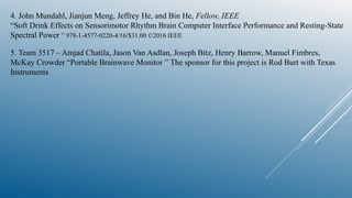 4. John Mundahl, Jianjun Meng, Jeffrey He, and Bin He, Fellow, IEEE
“Soft Drink Effects on Sensorimotor Rhythm Brain Computer Interface Performance and Resting-State
Spectral Power ” 978-1-4577-0220-4/16/$31.00 ©2016 IEEE
5. Team 3517 – Amjad Chatila, Jason Van Asdlan, Joseph Bitz, Henry Barrow, Manuel Fimbres,
McKay Crowder “Portable Brainwave Monitor ” The sponsor for this project is Rod Burt with Texas
Instruments
 