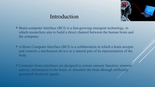 Introduction
Brain-computer interface (BCI) is a fast-growing emergent technology, in
which researchers aim to build a direct channel between the human brain and
the computer.
A Brain Computer Interface (BCI) is a collaboration in which a brain accepts
and controls a mechanical device as a natural part of its representation of the
body.
Computer-brain interfaces are designed to restore sensory function, transmit
sensory information to the brain, or stimulate the brain through artiﬁcially
generated electrical signals
 