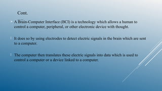  A Brain-Computer Interface (BCI) is a technology which allows a human to
control a computer, peripheral, or other electronic device with thought.
 It does so by using electrodes to detect electric signals in the brain which are sent
to a computer.
 The computer then translates these electric signals into data which is used to
control a computer or a device linked to a computer.
Cont.
….
 