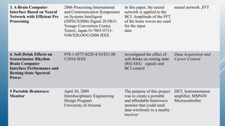 3. A Brain Computer
Interface Based on Neural
Network with Efficient Pre
Processing
2006 Processing International
and Communication Symposium
on Systems Intelligent
(ISPACS2006) Signal 20 Db31
Yonago Convention Center,
Tottori, Japan O-7803-9733-
9/06/$20,OO©t2006 IEEE
In this paper, the neural
network is applied to the
BCI. Amplitude of the FFT
of the brain waves are used
for the input
data
neural network ,FFT
4. Soft Drink Effects on
Sensorimotor Rhythm
Brain Computer
Interface Performance and
Resting-State Spectral
Power
978-1-4577-0220-4/16/$31.00
©2016 IEEE
investigated the effect of
soft drinks on resting state
(RS) EEG signals and
BCI control
Data Acquisition and
Cursor Control
5 Portable Brainwave
Monitor
April 30, 2009
Interdisciplinary Engineering
Design Program
University of Arizona
The purpose of this project
was to create a portable
and affordable brainwave
monitor that could send
data wirelessly to a nearby
receiver
DET, Instrumentaion
amplifier, MSP430
Microcontroller
 