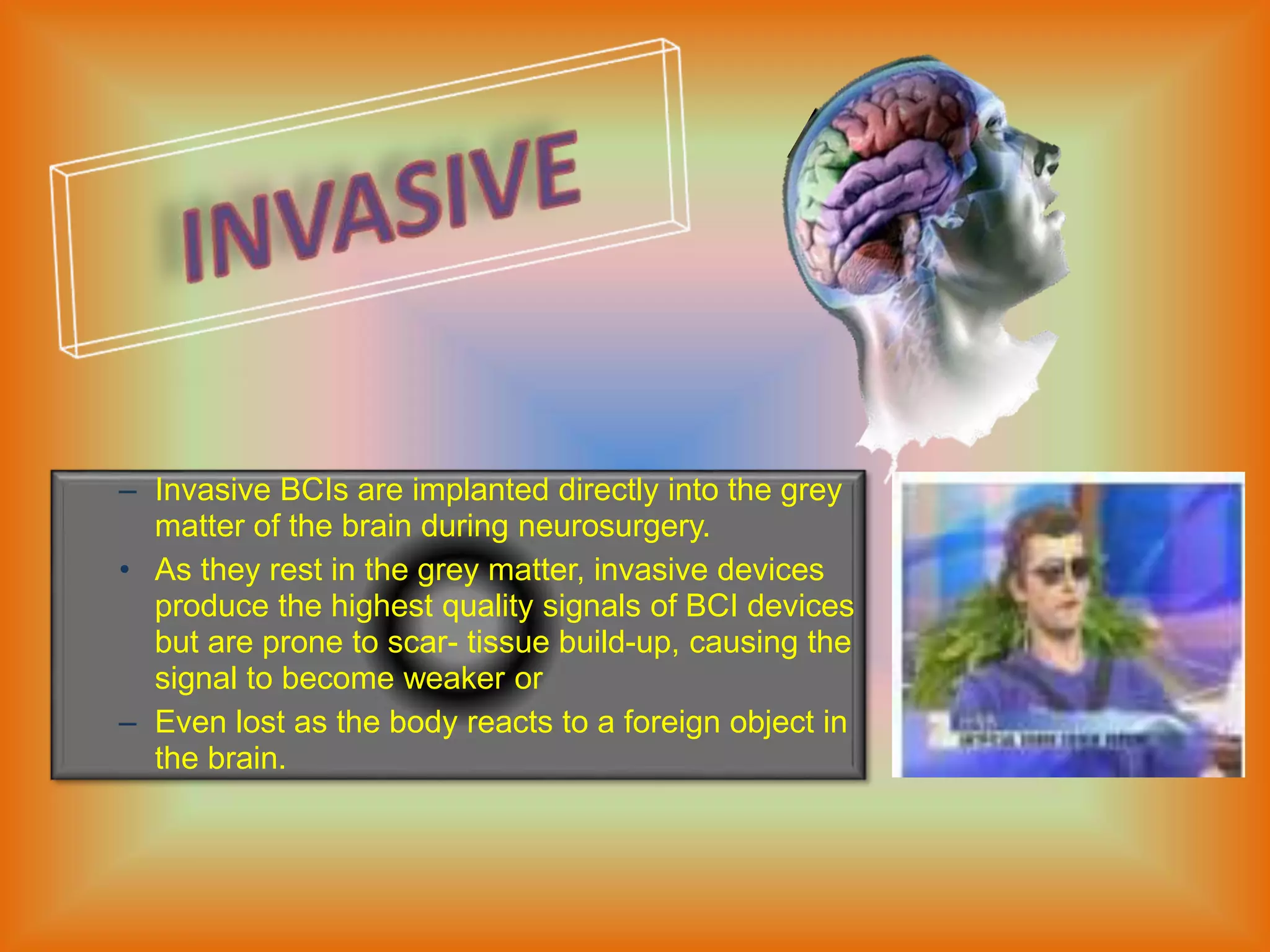 – Invasive BCIs are implanted directly into the grey
matter of the brain during neurosurgery.
• As they rest in the grey matter, invasive devices
produce the highest quality signals of BCI devices
but are prone to scar- tissue build-up, causing the
signal to become weaker or
– Even lost as the body reacts to a foreign object in
the brain.
 