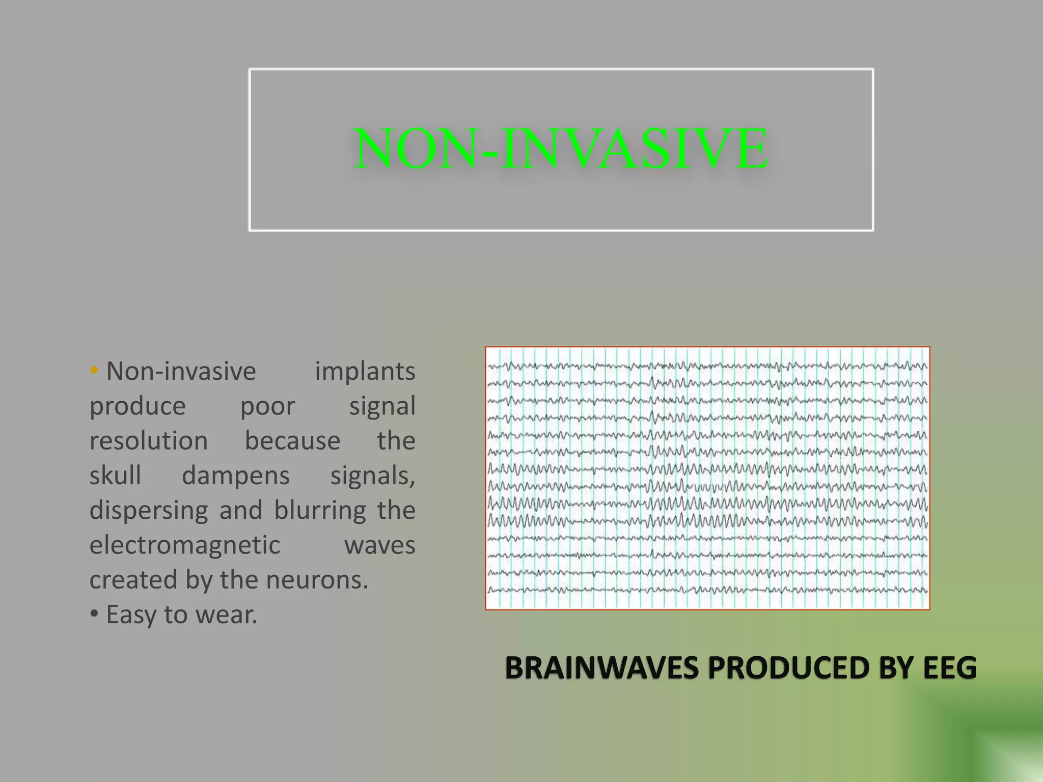 NON-INVASIVE
• Non-invasive implants
produce poor signal
resolution because the
skull dampens signals,
dispersing and blurring the
electromagnetic waves
created by the neurons.
• Easy to wear.
BRAINWAVES PRODUCED BY EEG
 