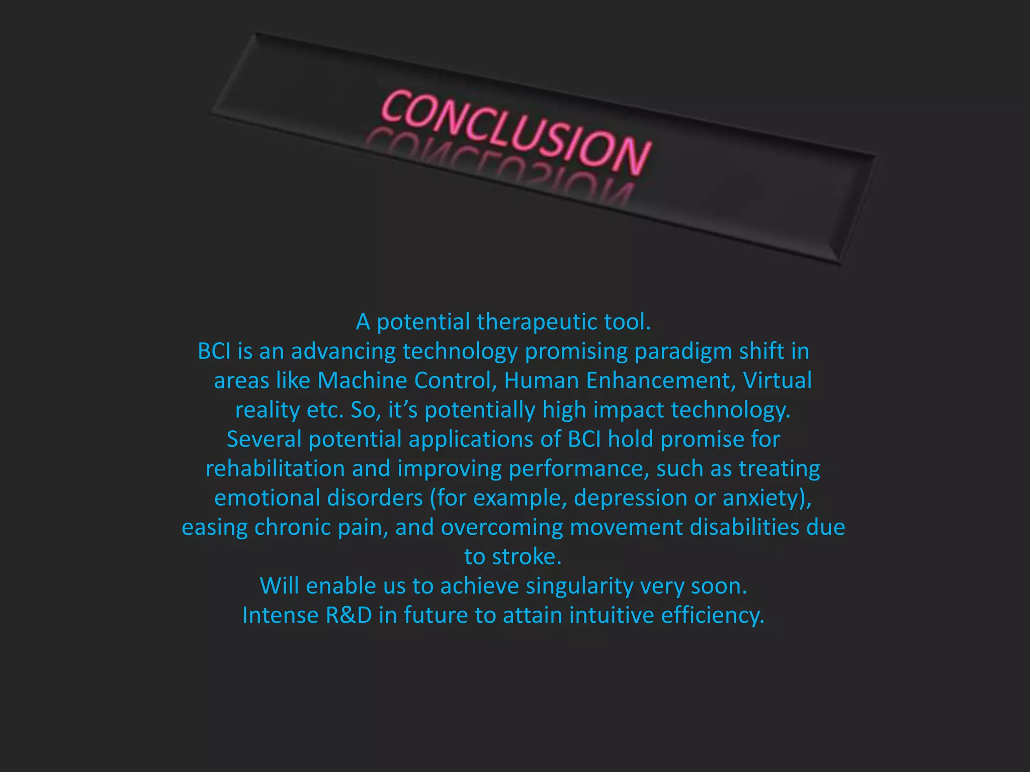 A potential therapeutic tool.
BCI is an advancing technology promising paradigm shift in
areas like Machine Control, Human Enhancement, Virtual
reality etc. So, it’s potentially high impact technology.
Several potential applications of BCI hold promise for
rehabilitation and improving performance, such as treating
emotional disorders (for example, depression or anxiety),
easing chronic pain, and overcoming movement disabilities due
to stroke.
Will enable us to achieve singularity very soon.
Intense R&D in future to attain intuitive efficiency.
 