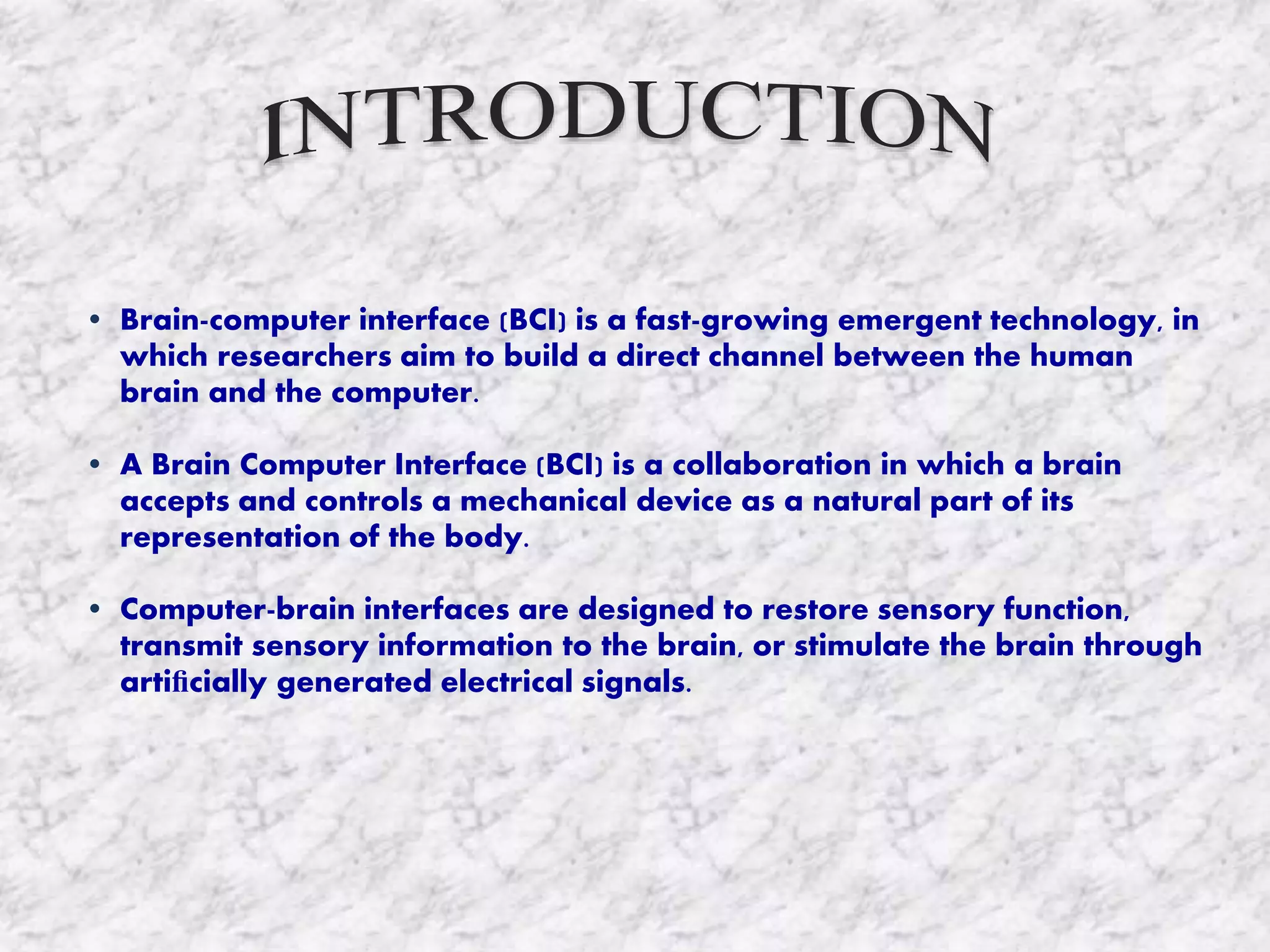 • Brain-computer interface (BCI) is a fast-growing emergent technology, in
which researchers aim to build a direct channel between the human
brain and the computer.
• A Brain Computer Interface (BCI) is a collaboration in which a brain
accepts and controls a mechanical device as a natural part of its
representation of the body.
• Computer-brain interfaces are designed to restore sensory function,
transmit sensory information to the brain, or stimulate the brain through
artiﬁcially generated electrical signals.
 