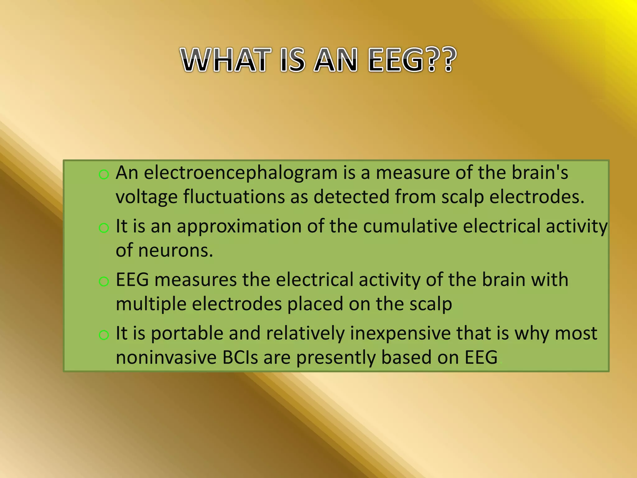 o An electroencephalogram is a measure of the brain's
voltage fluctuations as detected from scalp electrodes.
o It is an approximation of the cumulative electrical activity
of neurons.
o EEG measures the electrical activity of the brain with
multiple electrodes placed on the scalp
o It is portable and relatively inexpensive that is why most
noninvasive BCIs are presently based on EEG.
 